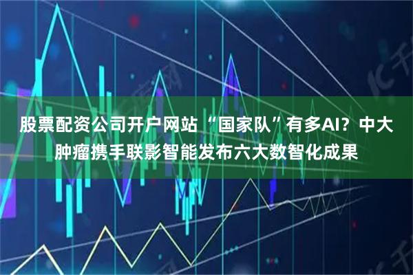 股票配资公司开户网站 “国家队”有多AI？中大肿瘤携手联影智能发布六大数智化成果