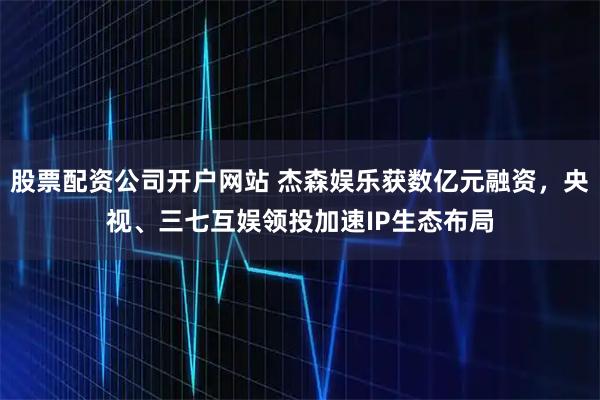 股票配资公司开户网站 杰森娱乐获数亿元融资，央视、三七互娱领投加速IP生态布局