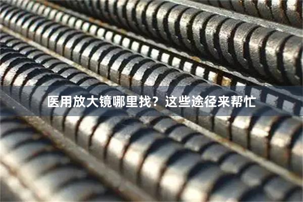 医用放大镜哪里找？这些途径来帮忙