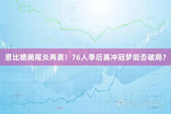 恩比德阑尾炎再袭！76人季后赛冲冠梦能否破局？