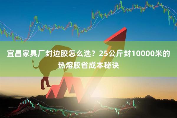 宜昌家具厂封边胶怎么选？25公斤封10000米的热熔胶省成本秘诀