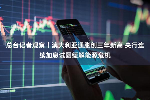 总台记者观察丨澳大利亚通胀创三年新高 央行连续加息试图缓解能源危机