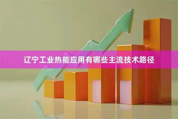 辽宁工业热能应用有哪些主流技术路径