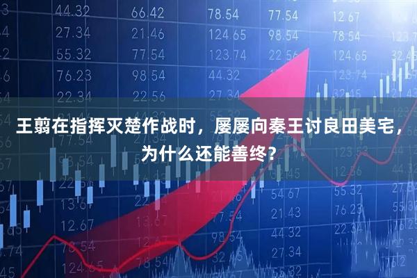 王翦在指挥灭楚作战时，屡屡向秦王讨良田美宅，为什么还能善终？