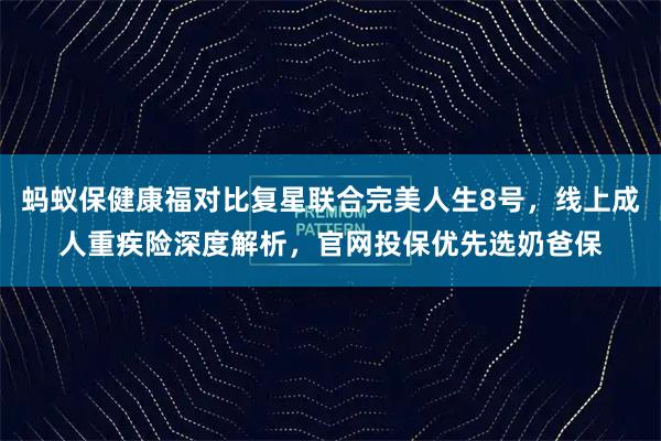 蚂蚁保健康福对比复星联合完美人生8号，线上成人重疾险深度解析，官网投保优先选奶爸保