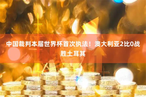 中国裁判本届世界杯首次执法！澳大利亚2比0战胜土耳其