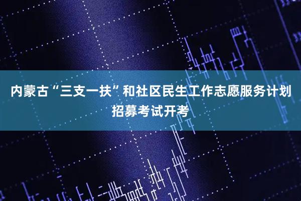 内蒙古“三支一扶”和社区民生工作志愿服务计划招募考试开考