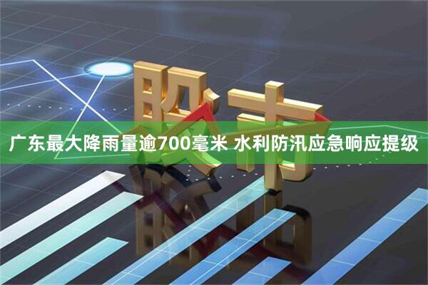 广东最大降雨量逾700毫米 水利防汛应急响应提级