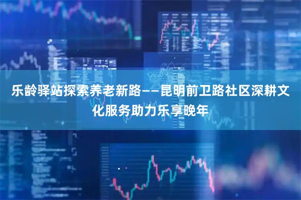 乐龄驿站探索养老新路——昆明前卫路社区深耕文化服务助力乐享晚年