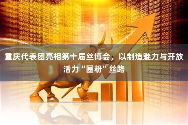 重庆代表团亮相第十届丝博会，以制造魅力与开放活力“圈粉”丝路