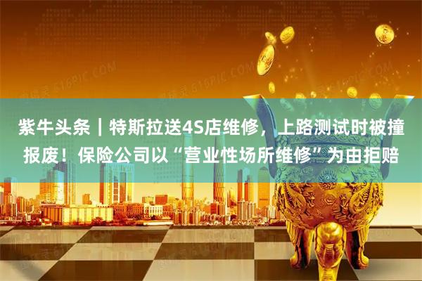 紫牛头条｜特斯拉送4S店维修，上路测试时被撞报废！保险公司以“营业性场所维修”为由拒赔