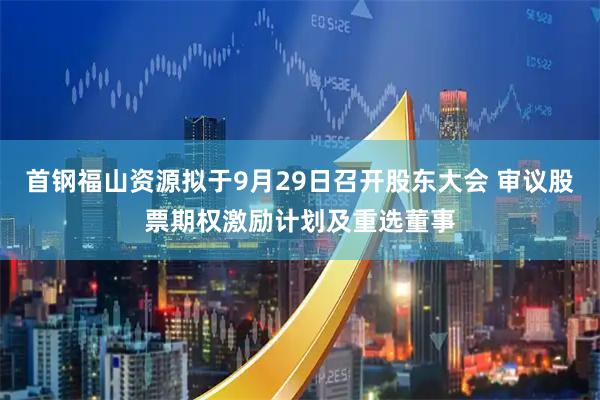 首钢福山资源拟于9月29日召开股东大会 审议股票期权激励计划及重选董事